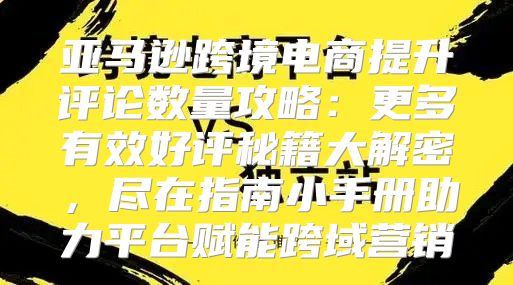 亚马逊跨境电商提升评论数量攻略：更多有效好评秘籍大解密，尽在指南小手册助力平台赋能跨域营销