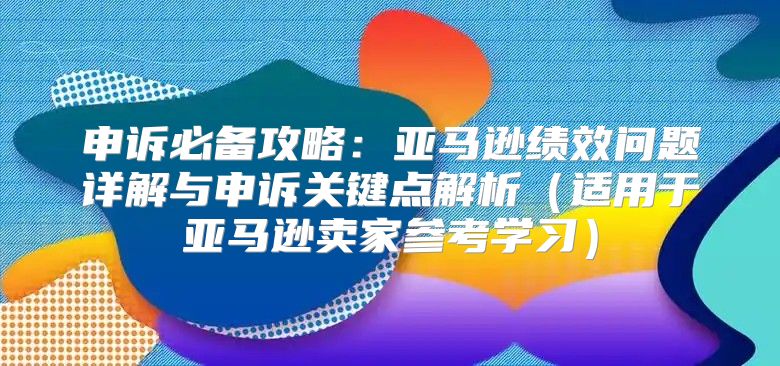 申诉必备攻略：亚马逊绩效问题详解与申诉关键点解析适用于亚马逊卖家参考学习
