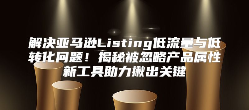 解决亚马逊Listing低流量与低转化问题！揭秘被忽略产品属性新工具助力揪出关键