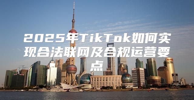 2025年TikTok如何实现合法联网及合规运营要点
