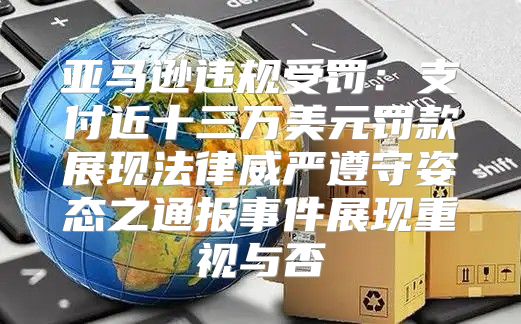 亚马逊违规受罚：支付近十三万美元罚款展现法律威严遵守姿态之通报事件展现重视与否