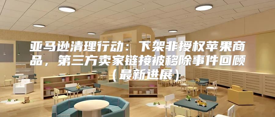 亚马逊清理行动：下架非授权苹果商品，第三方卖家链接被移除事件回顾最新进展