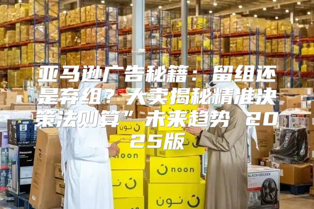 亚马逊广告秘籍：留组还是弃组？大卖揭秘精准决策法则算”未来趋势 2025版