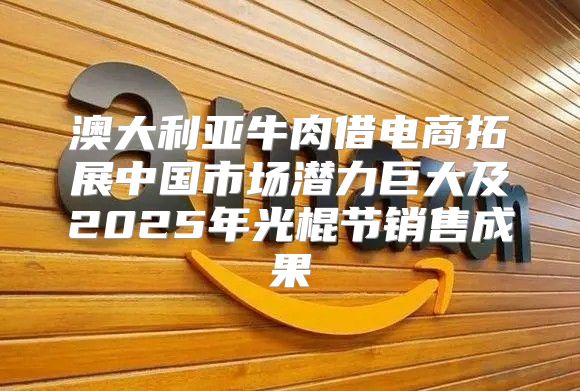 澳大利亚牛肉借电商拓展中国市场潜力巨大及2025年光棍节销售成果