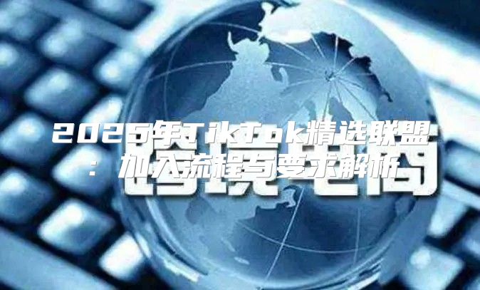 2025年TikTok精选联盟：加入流程与要求解析