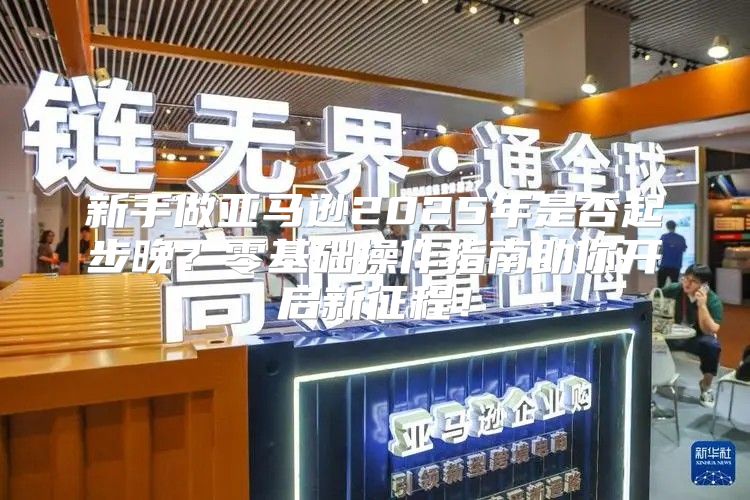 新手做亚马逊2025年是否起步晚？零基础操作指南助你开启新征程！