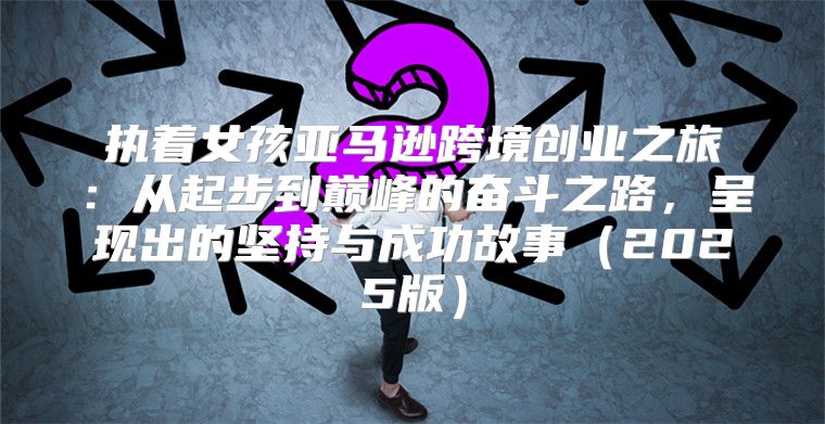 执着女孩亚马逊跨境创业之旅：从起步到巅峰的奋斗之路，呈现出的坚持与成功故事2025版