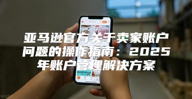 亚马逊官方关于卖家账户问题的操作指南：2025年账户管理解决方案