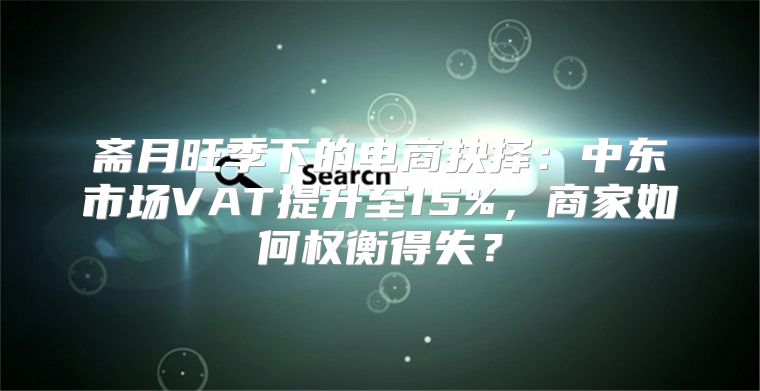 斋月旺季下的电商抉择：中东市场VAT提升至15%，商家如何权衡得失？