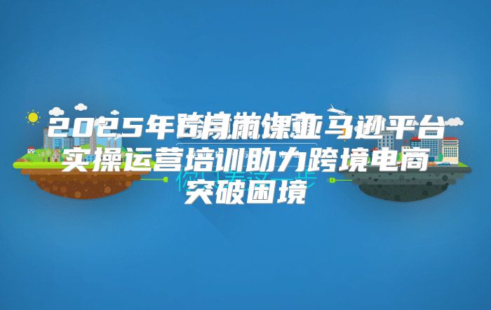 2025年6月雨课亚马逊平台实操运营培训助力跨境电商突破困境