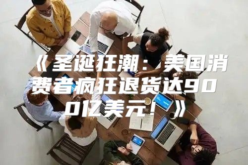 圣诞狂潮：美国消费者疯狂退货达900亿美元！