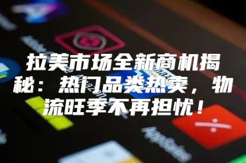 拉美市场全新商机揭秘：热门品类热卖，物流旺季不再担忧！