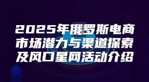 2025年俄罗斯电商市场潜力与渠道探索及风口星网活动介绍