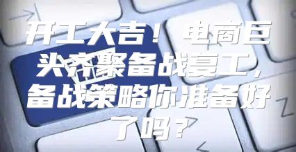 开工大吉！电商巨头齐聚备战复工，备战策略你准备好了吗？