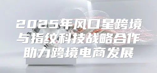 2025年风口星跨境与指纹科技战略合作助力跨境电商发展