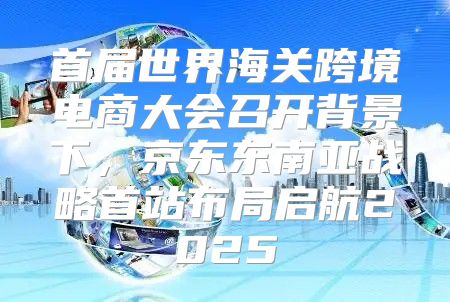 首届世界海关跨境电商大会召开背景下，京东东南亚战略首站布局启航2025