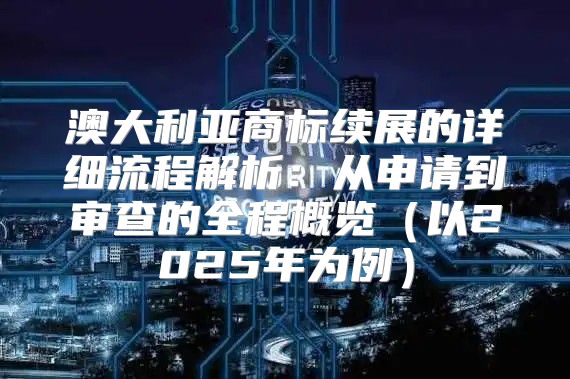 澳大利亚商标续展的详细流程解析：从申请到审查的全程概览以2025年为例
