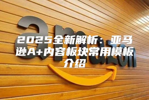 2025全新解析：亚马逊A+内容板块常用模板介绍