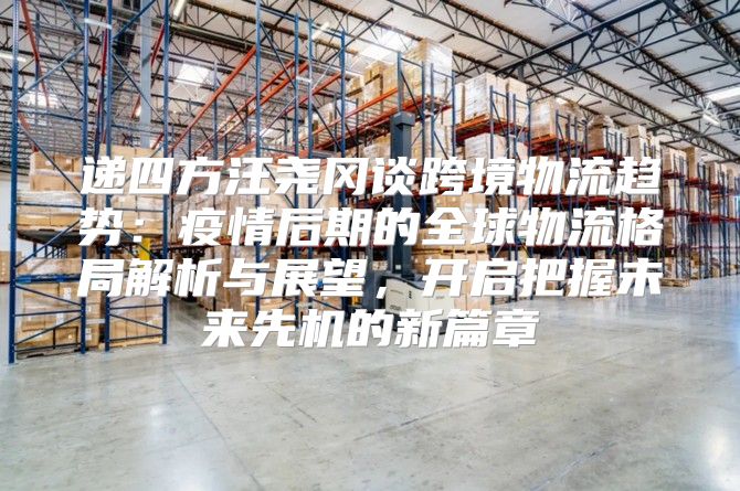 递四方汪尧冈谈跨境物流趋势：疫情后期的全球物流格局解析与展望，开启把握未来先机的新篇章