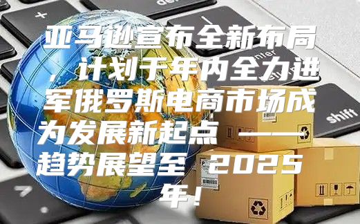 亚马逊宣布全新布局，计划于年内全力进军俄罗斯电商市场成为发展新起点 —— 趋势展望至 2025 年！