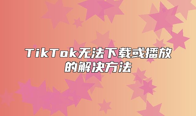 TikTok无法下载或播放的解决方法