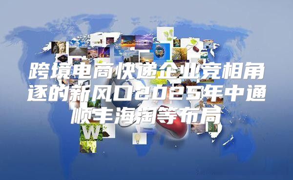 跨境电商快递企业竞相角逐的新风口2025年中通顺丰海淘等布局
