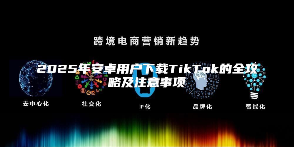 2025年安卓用户下载TikTok的全攻略及注意事项