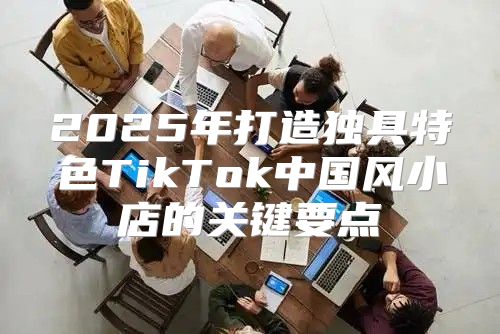 2025年打造独具特色TikTok中国风小店的关键要点