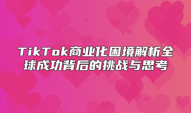 TikTok商业化困境解析全球成功背后的挑战与思考