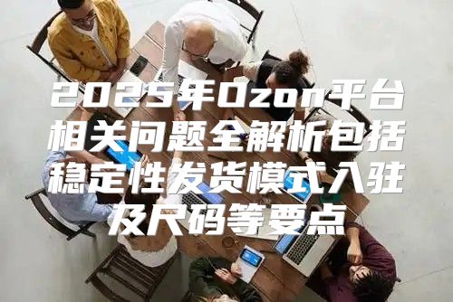 2025年Ozon平台相关问题全解析包括稳定性发货模式入驻及尺码等要点