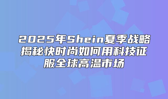 2025年Shein夏季战略揭秘快时尚如何用科技征服全球高温市场