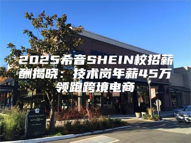 2025希音SHEIN校招薪酬揭晓：技术岗年薪45万领跑跨境电商