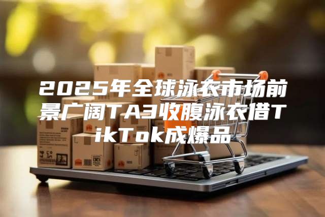 2025年全球泳衣市场前景广阔TA3收腹泳衣借TikTok成爆品