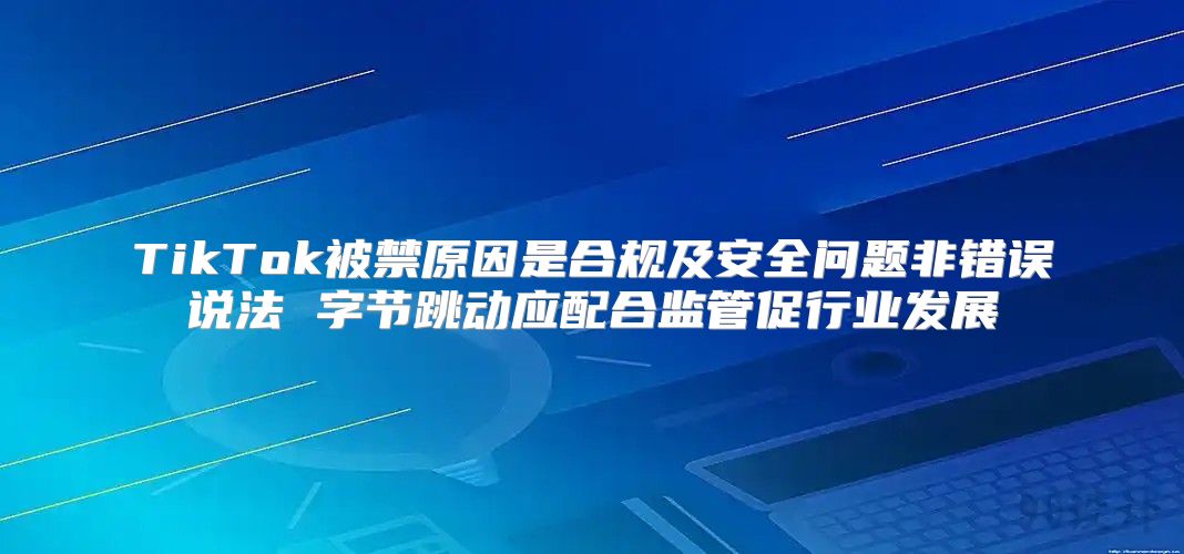 TikTok被禁原因是合规及安全问题非错误说法 字节跳动应配合监管促行业发展