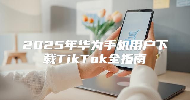 2025年华为手机用户下载TikTok全指南
