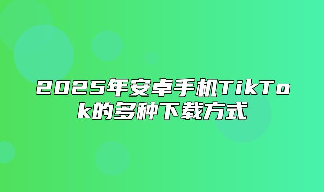 2025年安卓手机TikTok的多种下载方式