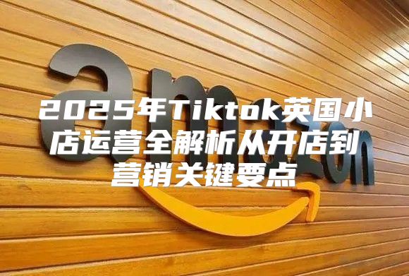 2025年Tiktok英国小店运营全解析从开店到营销关键要点