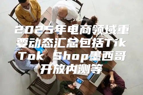 2025年电商领域重要动态汇总包括TikTok Shop墨西哥开放内测等