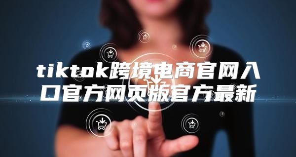 tiktok跨境电商官网入口官方网页版官方最新