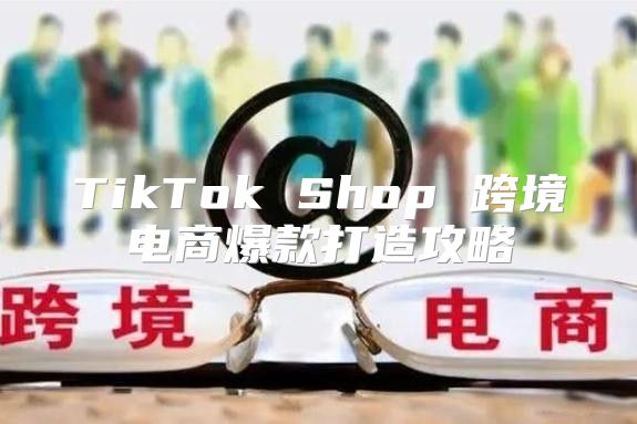 TikTok Shop 跨境电商爆款打造攻略
