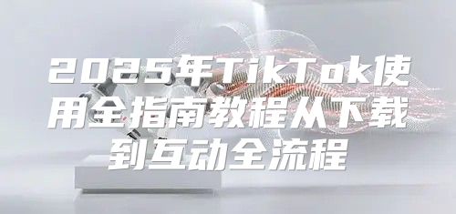 2025年TikTok使用全指南教程从下载到互动全流程