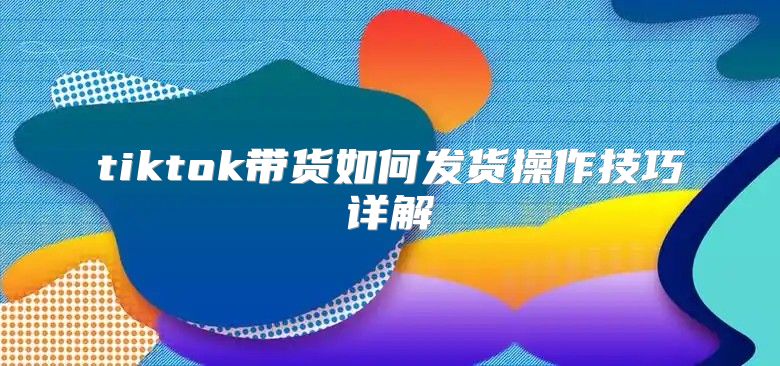 tiktok带货如何发货操作技巧详解