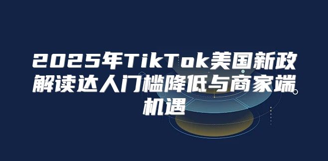 2025年TikTok美国新政解读达人门槛降低与商家端机遇