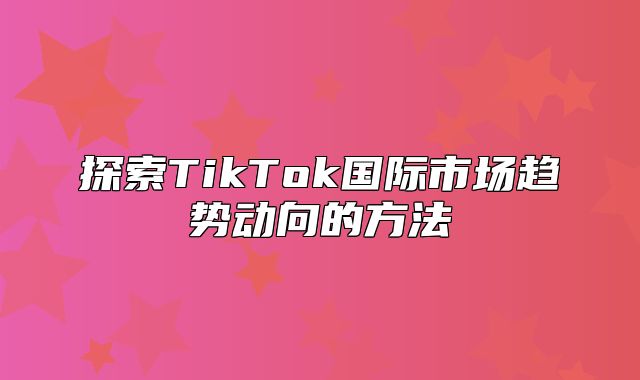 探索TikTok国际市场趋势动向的方法