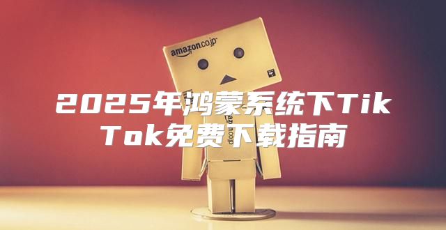 2025年鸿蒙系统下TikTok免费下载指南