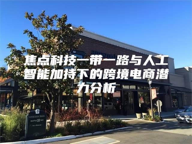 焦点科技一带一路与人工智能加持下的跨境电商潜力分析