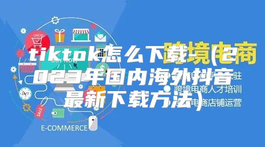 tiktok怎么下载-2023年国内海外抖音最新下载方法