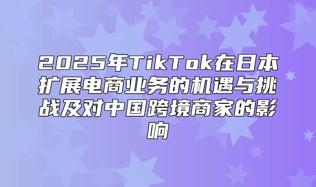 2025年TikTok在日本扩展电商业务的机遇与挑战及对中国跨境商家的影响