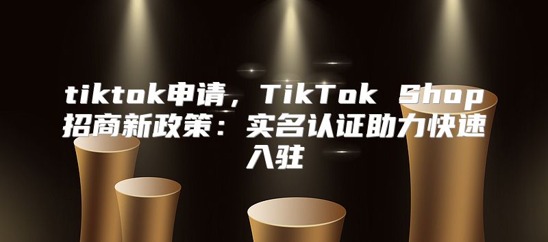 tiktok申请，TikTok Shop招商新政策：实名认证助力快速入驻