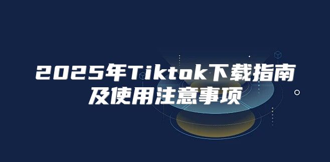 2025年Tiktok下载指南及使用注意事项
